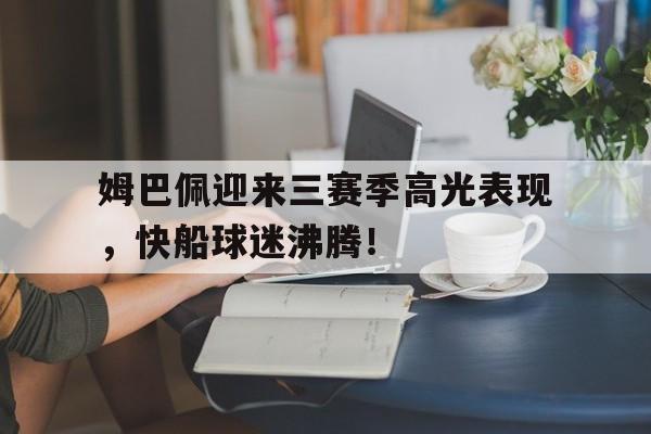 南宫28-关于姆巴佩迎来三赛季高光表现，快船球迷沸腾！的信息